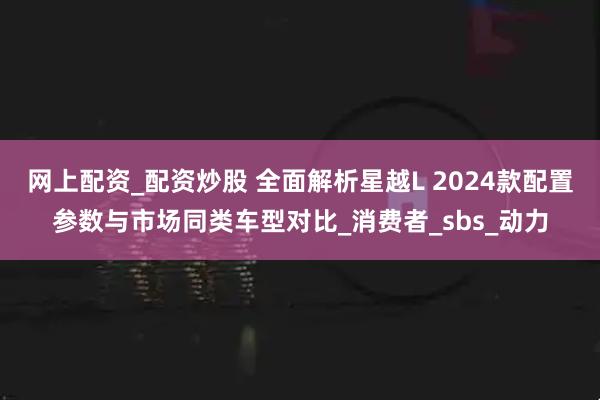 网上配资_配资炒股 全面解析星越L 2024款配置参数与市场同类车型对比_消费者_sbs_动力