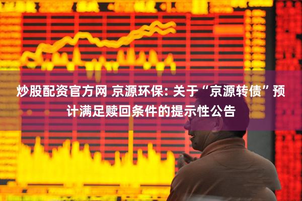 炒股配资官方网 京源环保: 关于“京源转债”预计满足赎回条件的提示性公告