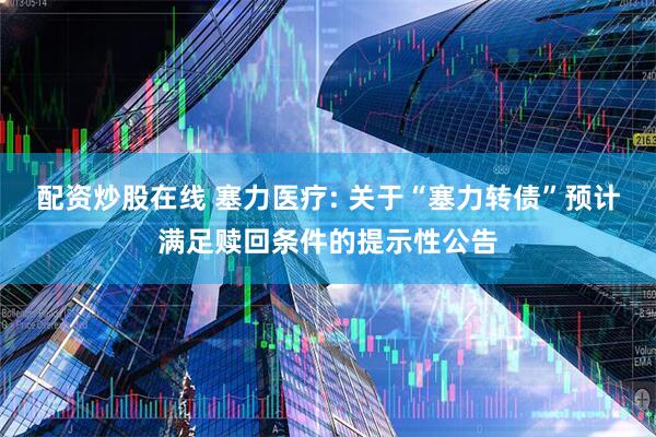 配资炒股在线 塞力医疗: 关于“塞力转债”预计满足赎回条件的提示性公告