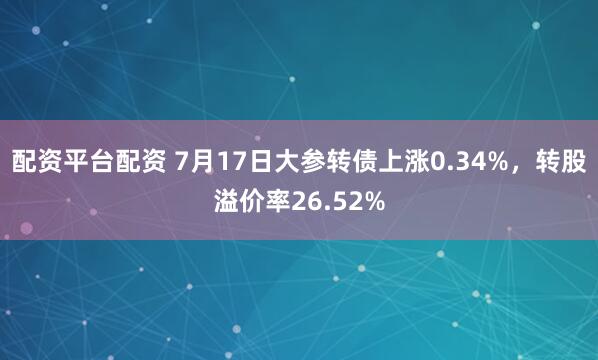 配资平台配资 7月17日大参转债上涨0.34%，转股溢价率26.52%