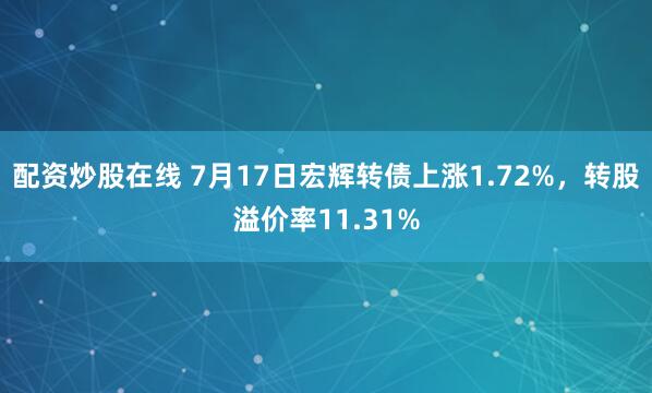 配资炒股在线 7月17日宏辉转债上涨1.72%，转股溢价率11.31%