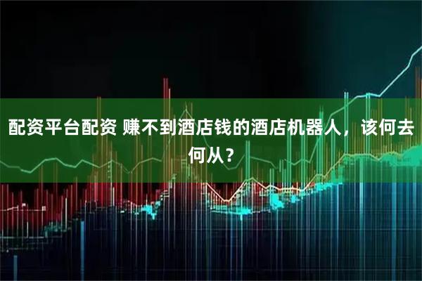 配资平台配资 赚不到酒店钱的酒店机器人，该何去何从？