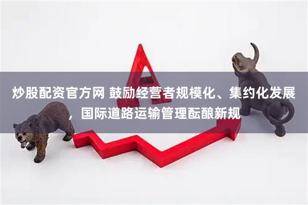 炒股配资官方网 鼓励经营者规模化、集约化发展，国际道路运输管理酝酿新规