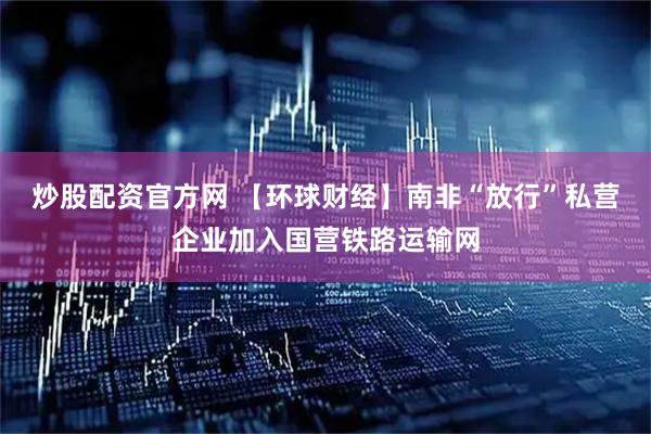 炒股配资官方网 【环球财经】南非“放行”私营企业加入国营铁路运输网