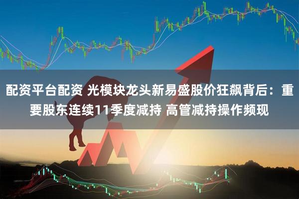 配资平台配资 光模块龙头新易盛股价狂飙背后：重要股东连续11季度减持 高管减持操作频现