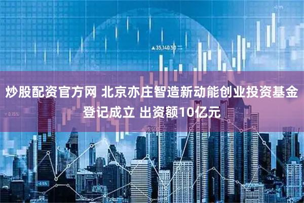 炒股配资官方网 北京亦庄智造新动能创业投资基金登记成立 出资额10亿元