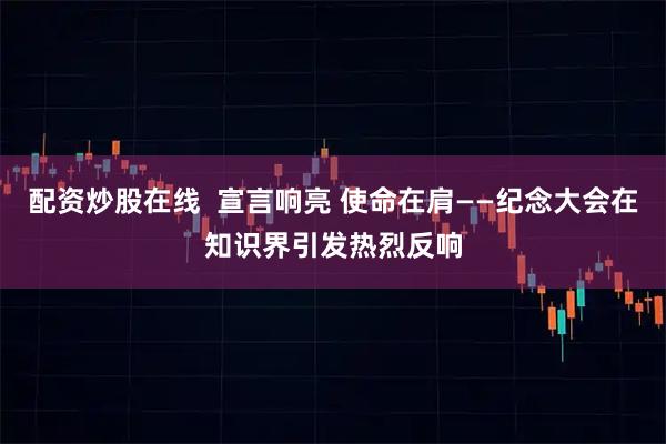 配资炒股在线  宣言响亮 使命在肩——纪念大会在知识界引发热烈反响