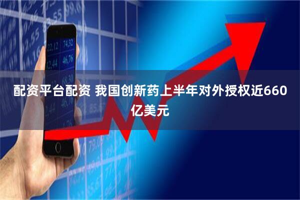 配资平台配资 我国创新药上半年对外授权近660亿美元