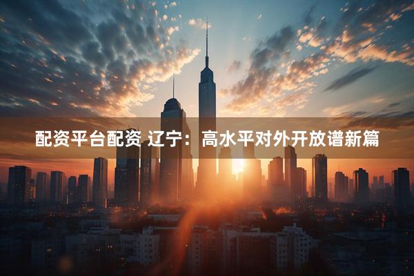 配资平台配资 辽宁：高水平对外开放谱新篇