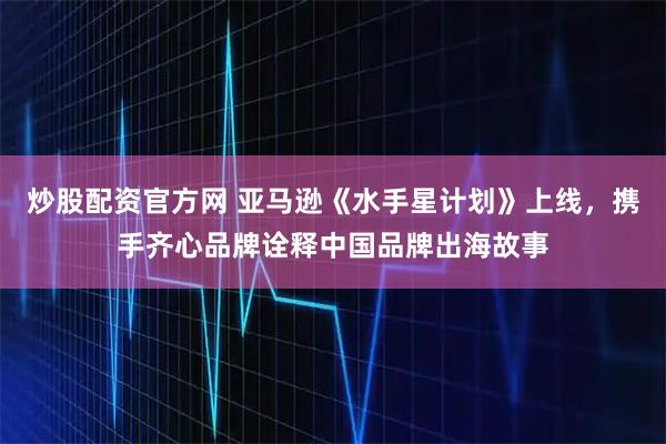 炒股配资官方网 亚马逊《水手星计划》上线，携手齐心品牌诠释中国品牌出海故事