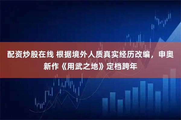 配资炒股在线 根据境外人质真实经历改编，申奥新作《用武之地》定档跨年