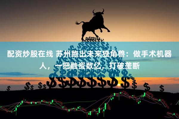 配资炒股在线 苏州跑出未来独角兽：做手术机器人，一把融资数亿，打破垄断