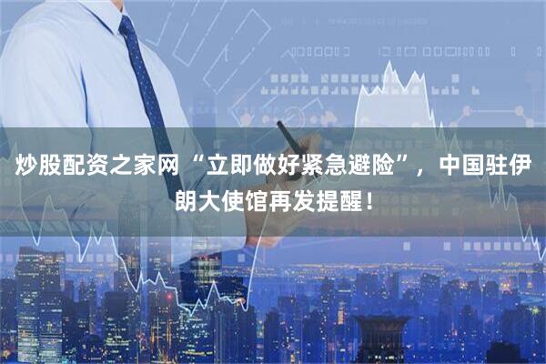 炒股配资之家网 “立即做好紧急避险”，中国驻伊朗大使馆再发提醒！