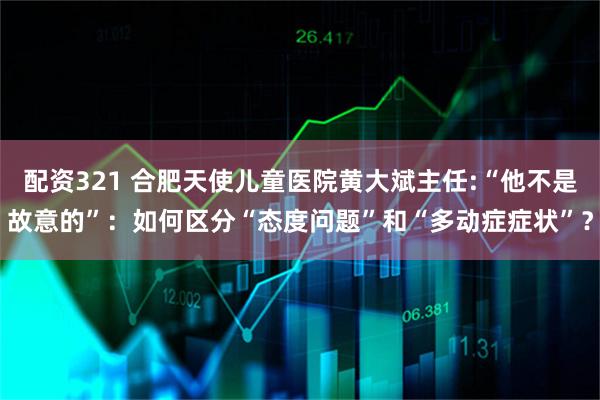配资321 合肥天使儿童医院黄大斌主任:“他不是故意的”：如何区分“态度问题”和“多动症症状”？