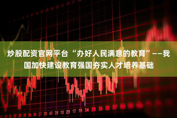 炒股配资官网平台 “办好人民满意的教育”——我国加快建设教育强国夯实人才培养基础