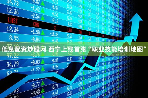 低息配资炒股网 西宁上线首张“职业技能培训地图”