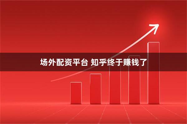场外配资平台 知乎终于赚钱了