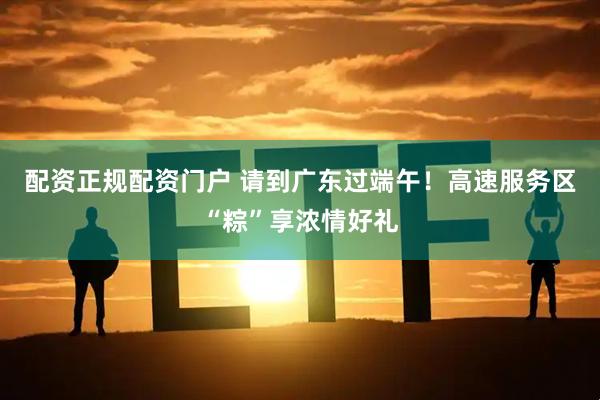 配资正规配资门户 请到广东过端午！高速服务区“粽”享浓情好礼