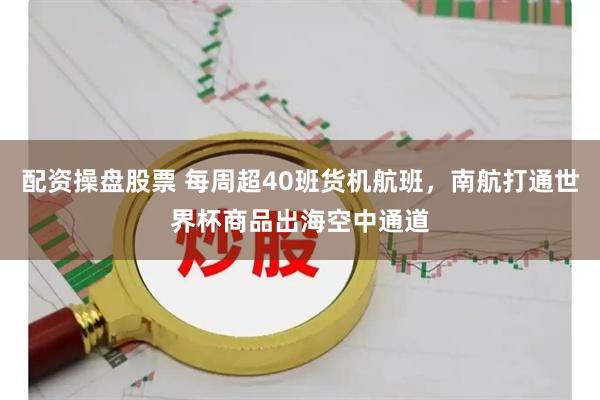 配资操盘股票 每周超40班货机航班，南航打通世界杯商品出海空中通道