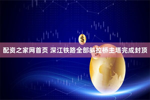配资之家网首页 深江铁路全部斜拉桥主塔完成封顶