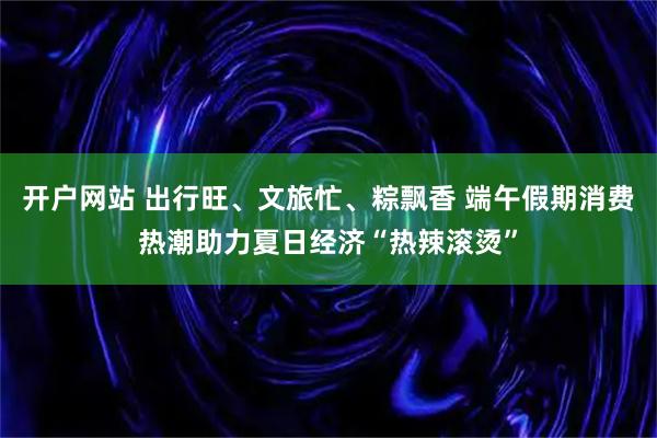 开户网站 出行旺、文旅忙、粽飘香 端午假期消费热潮助力夏日经济“热辣滚烫”
