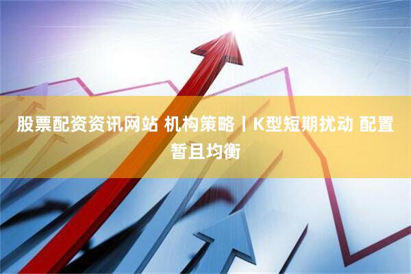 股票配资资讯网站 机构策略丨K型短期扰动 配置暂且均衡
