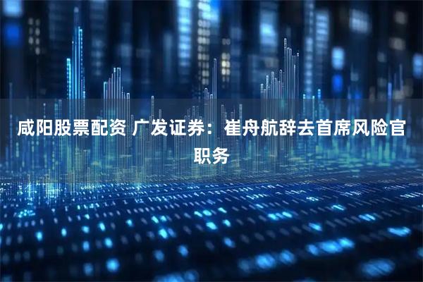 咸阳股票配资 广发证券：崔舟航辞去首席风险官职务