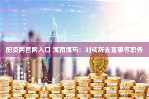 配资网官网入口 海南海药：刘畅辞去董事等职务